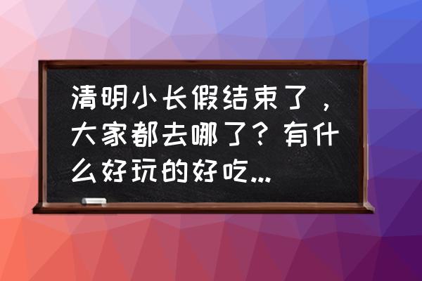 清明三天小长假适合到哪玩 清明小长假结束了，大家都去哪了？有什么好玩的好吃的，拿出来晒一晒，大家共同分享？