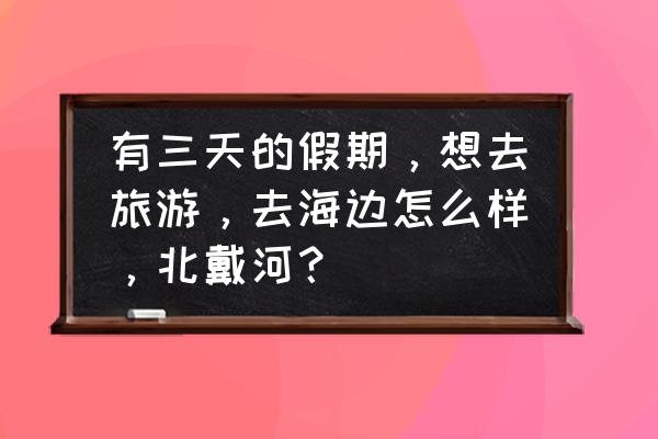 暑假适合带孩子旅游的地方北戴河 有三天的假期，想去旅游，去海边怎么样，北戴河？