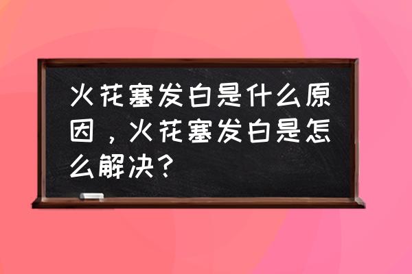 火花塞顶端发白正常吗 火花塞发白是什么原因，火花塞发白是怎么解决？