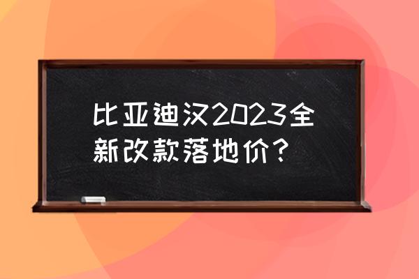 最新比亚迪改款 比亚迪汉2023全新改款落地价？