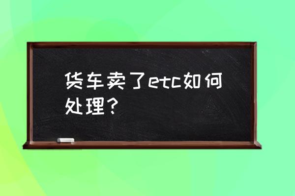 车子卖了etc忘记拆了怎么办 货车卖了etc如何处理？