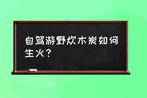 自驾游野炊带什么吃的好 自驾游野炊木炭如何生火？