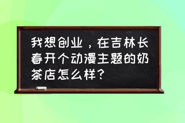 怎样开一家动漫店 我想创业，在吉林长春开个动漫主题的奶茶店怎么样？