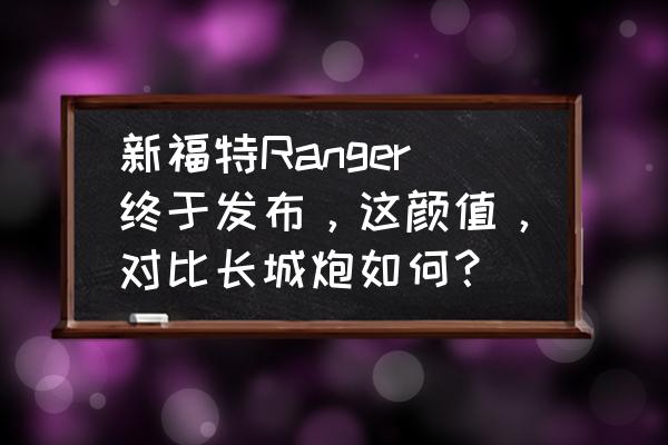 福特今年最新款的车型 新福特Ranger终于发布，这颜值，对比长城炮如何？