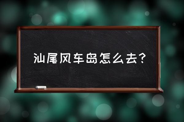 汕尾风车岛住宿攻略 汕尾风车岛怎么去？