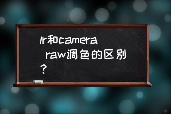 lr和ps调色哪个好用 lr和camera raw调色的区别？