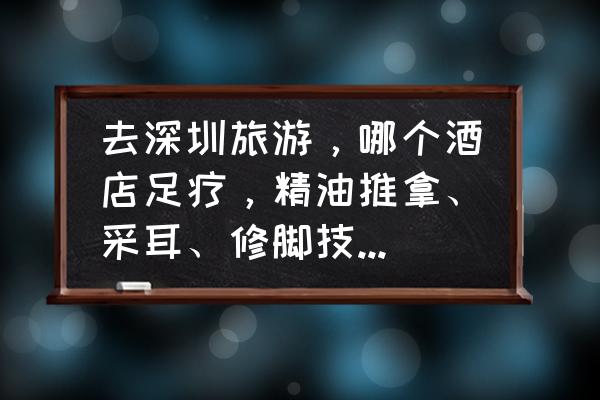 深圳世界之窗住宿推荐 去深圳旅游，哪个酒店足疗，精油推拿、采耳、修脚技术好呢？