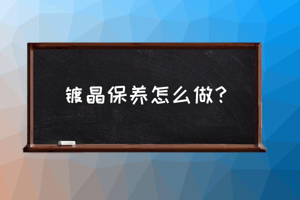 镀晶后养护一次多少钱 镀晶保养怎么做？