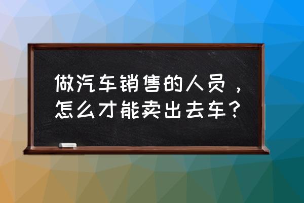 销售汽车要看哪些信息 做汽车销售的人员，怎么才能卖出去车？