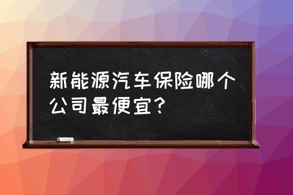 保险公司车险哪家最便宜实惠 新能源汽车保险哪个公司最便宜？