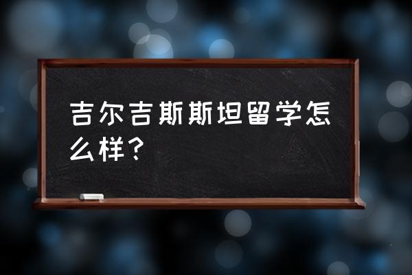 吉尔吉斯斯坦签证可以去哪些国家 吉尔吉斯斯坦留学怎么样？