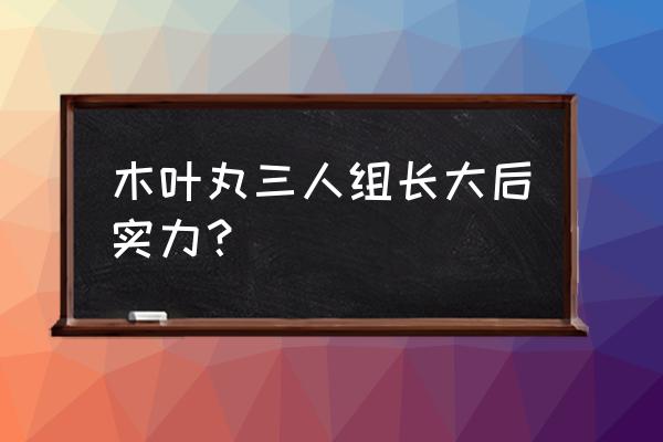 博人与鸣人各时期战力对比 木叶丸三人组长大后实力? 博人与鸣人各时期战力对比 木叶丸三人组长大后实力?