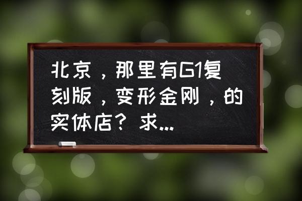 从哪个平台购买变形金刚最便宜 北京，那里有G1复刻版，变形金刚，的实体店? 求详细地址，一般G1复刻混天豹，多少钱？