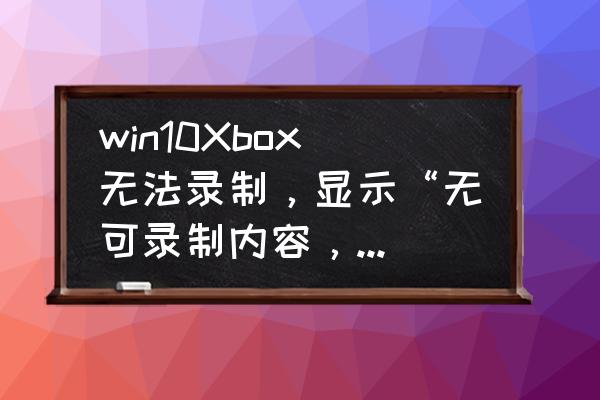 win10自带录屏用不了了怎么办 win10Xbox无法录制，显示“无可录制内容，请玩更多游戏后再试一次”？