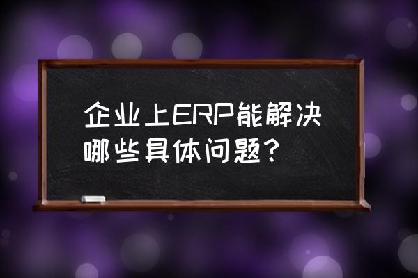 我国企业实施erp的现状 企业上ERP能解决哪些具体问题？