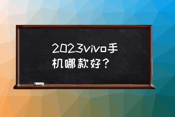 今年最新款手机vivo 2023vivo手机哪款好？
